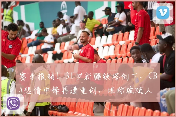 赛季报销！31岁新疆铁塔倒下，CBA悲情中锋再遭重创，堪称玻璃人