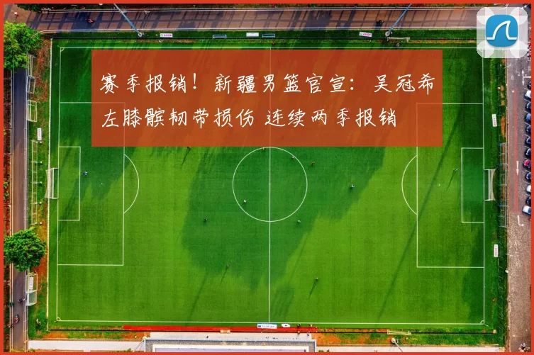 赛季报销！新疆男篮官宣：吴冠希左膝髌韧带损伤 连续两季报销